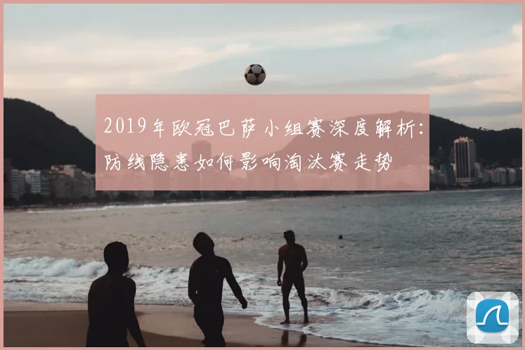 2019年欧冠巴萨小组赛深度解析：防线隐患如何影响淘汰赛走势