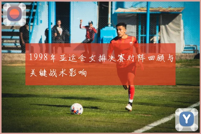 1998年亚运会女排决赛对阵回顾与关键战术影响