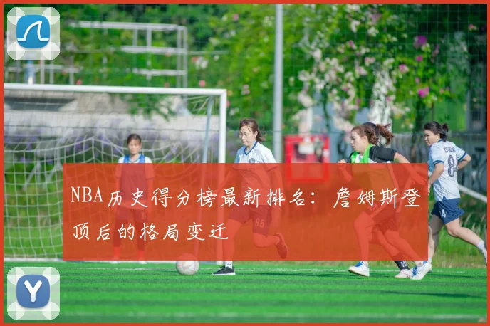 NBA历史得分榜最新排名:詹姆斯登顶后的格局变迁