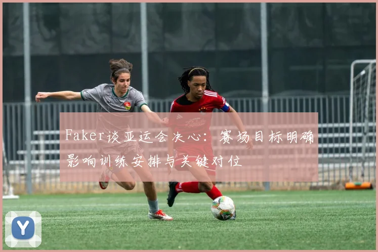 Faker谈亚运会决心：赛场目标明确影响训练安排与关键对位