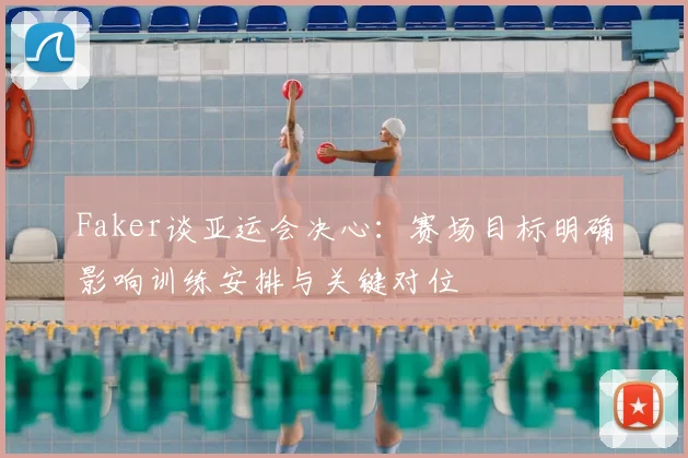 Faker谈亚运会决心：赛场目标明确影响训练安排与关键对位