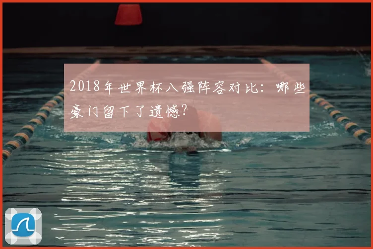 2018年世界杯八强阵容对比：哪些豪门留下了遗憾？