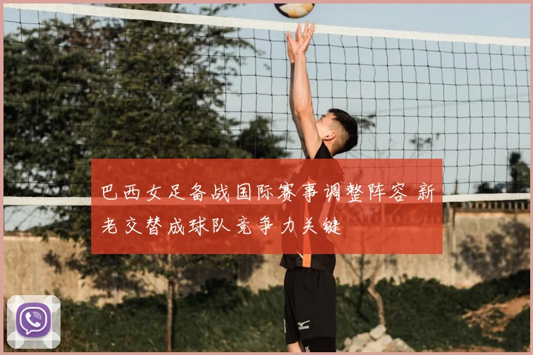 巴西女足备战国际赛事调整阵容 新老交替成球队竞争力关键