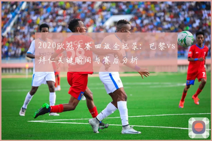 2020欧冠决赛回放全记录：巴黎vs拜仁关键瞬间与赛后分析