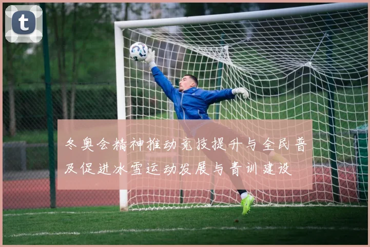 冬奥会精神推动竞技提升与全民普及促进冰雪运动发展与青训建设