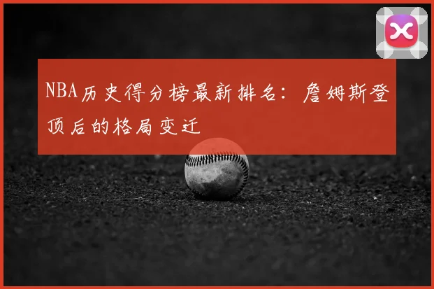 NBA历史得分榜最新排名：詹姆斯登顶后的格局变迁