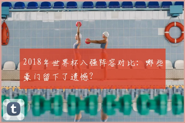 2018年世界杯八强阵容对比：哪些豪门留下了遗憾？