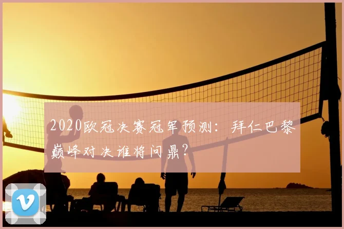 2020欧冠决赛冠军预测：拜仁巴黎巅峰对决谁将问鼎？