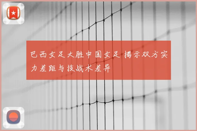 巴西女足大胜中国女足 揭示双方实力差距与技战术差异